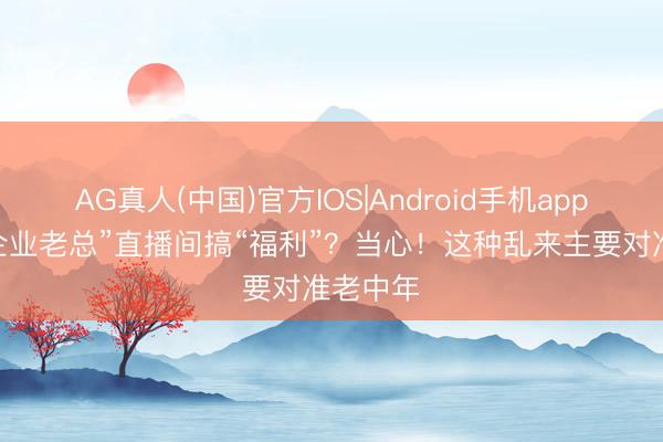 AG真人(中国)官方IOS|Android手机app下载 “企业老总”直播间搞“福利”？当心！这种乱来主要对准老中年