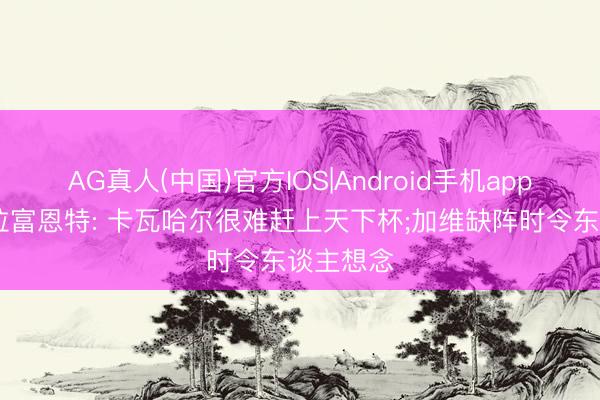 AG真人(中国)官方IOS|Android手机app下载 德拉富恩特: 卡瓦哈尔很难赶上天下杯;加维缺阵时令东谈主想念