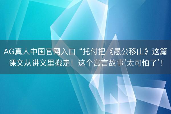 AG真人中国官网入口 “托付把《愚公移山》这篇课文从讲义里搬走！这个寓言故事‘太可怕了’！