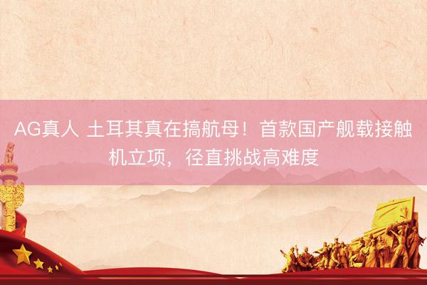 AG真人 土耳其真在搞航母！首款国产舰载接触机立项，径直挑战高难度