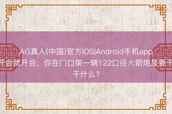 AG真人(中国)官方IOS|Android手机app下载 开会就开会，你在门口架一辆122口径火箭炮是要干什么？