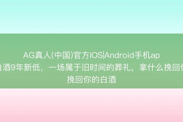 AG真人(中国)官方IOS|Android手机app下载 白酒9年新低，一场属于旧时间的葬礼，拿什么挽回你的白酒