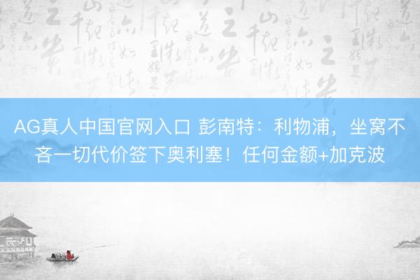 AG真人中国官网入口 彭南特：利物浦，坐窝不吝一切代价签下奥利塞！任何金额+加克波