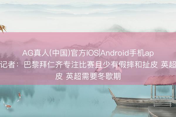 AG真人(中国)官方IOS|Android手机app下载 英国记者：巴黎拜仁齐专注比赛且少有假摔和扯皮 英超需要冬歇期
