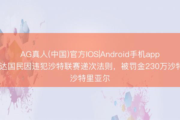 AG真人(中国)官方IOS|Android手机app下载 吉达国民因违犯沙特联赛递次法则，被罚金230万沙特里亚尔