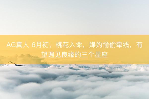 AG真人 6月初，桃花入命，媒妁偷偷牵线，有望遇见良缘的三个星座