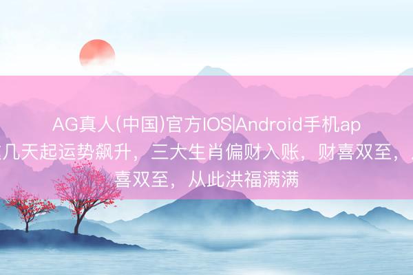 AG真人(中国)官方IOS|Android手机app下载 本月这几天起运势飙升，三大生肖偏财入账，财喜双至，从此洪福满满