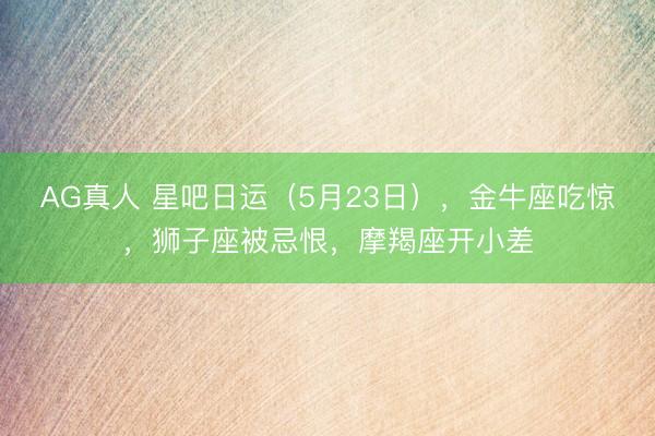 AG真人 星吧日运（5月23日），金牛座吃惊，狮子座被忌恨，摩羯座开小差