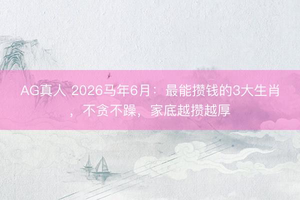 AG真人 2026马年6月：最能攒钱的3大生肖，不贪不躁，家底越攒越厚