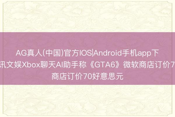 AG真人(中国)官方IOS|Android手机app下载 九游资讯文娱Xbox聊天AI助手称《GTA6》微软商店订价70好意思元