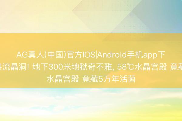 AG真人(中国)官方IOS|Android手机app下载 寰宇最洪流晶洞! 地下300米地狱奇不雅， 58℃水晶宫殿 竟藏5万年活菌