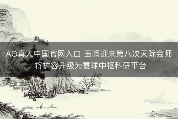 AG真人中国官网入口 玉阙迎来第八次天际会师 将扩容升级为寰球中枢科研平台