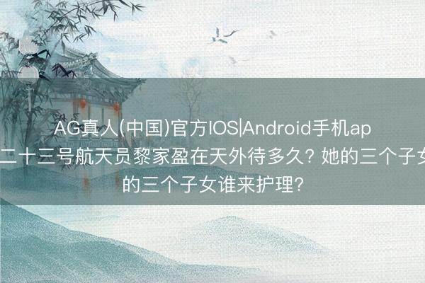 AG真人(中国)官方IOS|Android手机app下载 神舟二十三号航天员黎家盈在天外待多久? 她的三个子女谁来护理?
