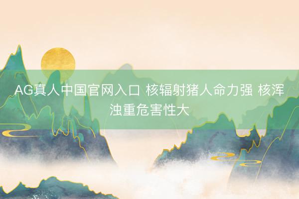 AG真人中国官网入口 核辐射猪人命力强 核浑浊重危害性大