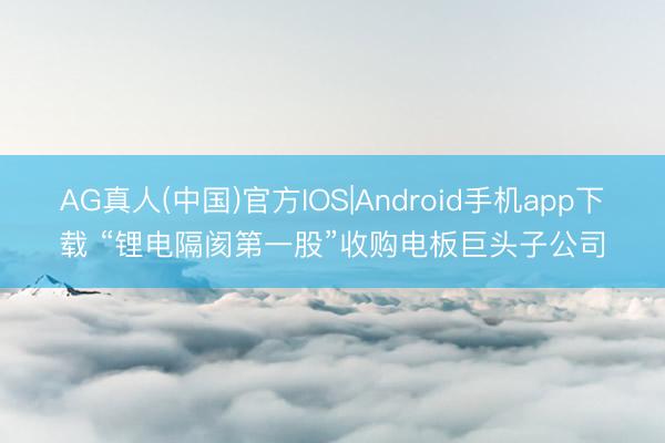 AG真人(中国)官方IOS|Android手机app下载 “锂电隔阂第一股”收购电板巨头子公司