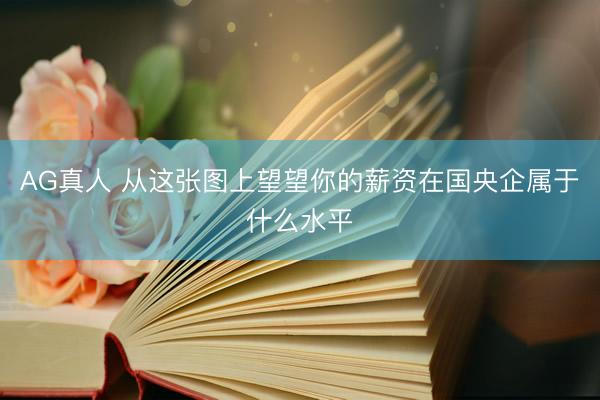 AG真人 从这张图上望望你的薪资在国央企属于什么水平