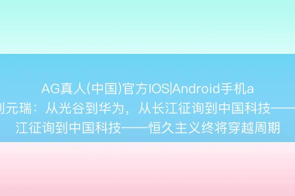 AG真人(中国)官方IOS|Android手机app下载 长江证券总裁刘元瑞：从光谷到华为，从长江征询到中国科技——恒久主义终将穿越周期