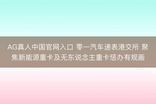 AG真人中国官网入口 零一汽车递表港交所 聚焦新能源重卡及无东说念主重卡惩办有规画