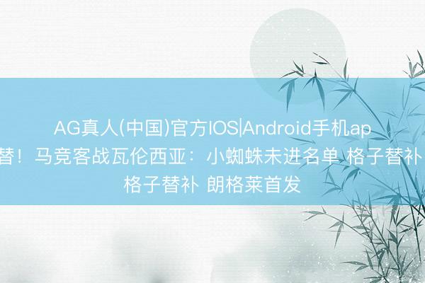 AG真人(中国)官方IOS|Android手机app下载 大交替！马竞客战瓦伦西亚：小蜘蛛未进名单 格子替补 朗格莱首发