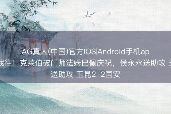 AG真人(中国)官方IOS|Android手机app下载 你来我往！克莱伯破门师法姆巴佩庆祝，侯永永送助攻 玉昆2-2国安