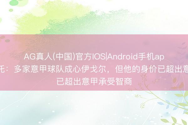AG真人(中国)官方IOS|Android手机app下载 莫雷托：多家意甲球队成心伊戈尔，但他的身价已超出意甲承受智商