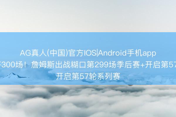 AG真人(中国)官方IOS|Android手机app下载 行将300场！詹姆斯出战糊口第299场季后赛+开启第57轮系列赛
