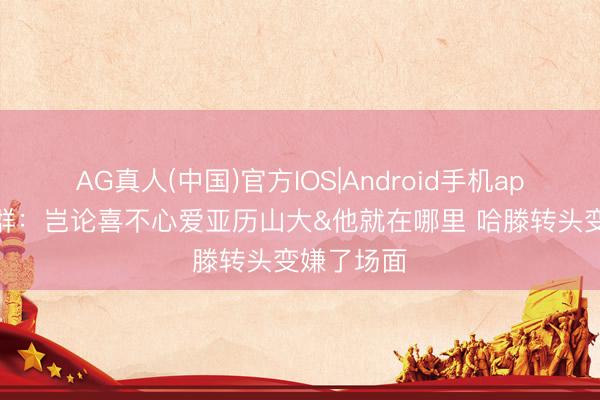 AG真人(中国)官方IOS|Android手机app下载 苏群：岂论喜不心爱亚历山大&他就在哪里 哈滕转头变嫌了场面