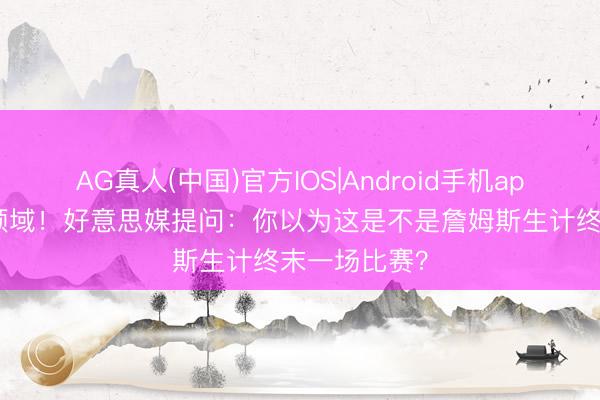 AG真人(中国)官方IOS|Android手机app下载 赛季领域！好意思媒提问：你以为这是不是詹姆斯生计终末一场比赛？