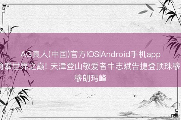 AG真人(中国)官方IOS|Android手机app下载 勇攀世界之巅! 天津登山敬爱者牛志斌告捷登顶珠穆朗玛峰