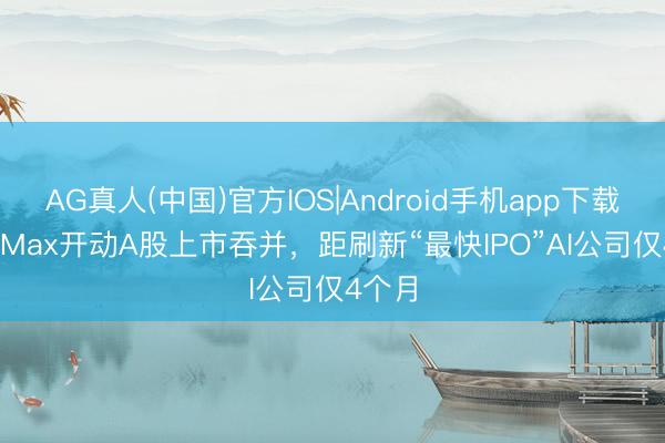 AG真人(中国)官方IOS|Android手机app下载 MiniMax开动A股上市吞并,距刷新“最快IPO”AI公司仅4个月