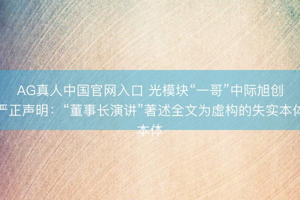AG真人中国官网入口 光模块“一哥”中际旭创严正声明：“董事长演讲”著述全文为虚构的失实本体
