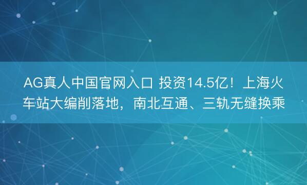 AG真人中国官网入口 投资14.5亿！上海火车站大编削落地，南北互通、三轨无缝换乘