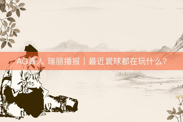 AG真人 瑞丽播报｜最近寰球都在玩什么？