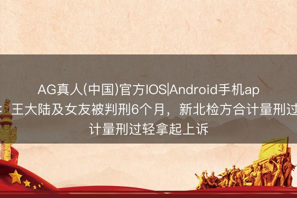 AG真人(中国)官方IOS|Android手机app下载 台媒：王大陆及女友被判刑6个月，新北检方合计量刑过轻拿起上诉
