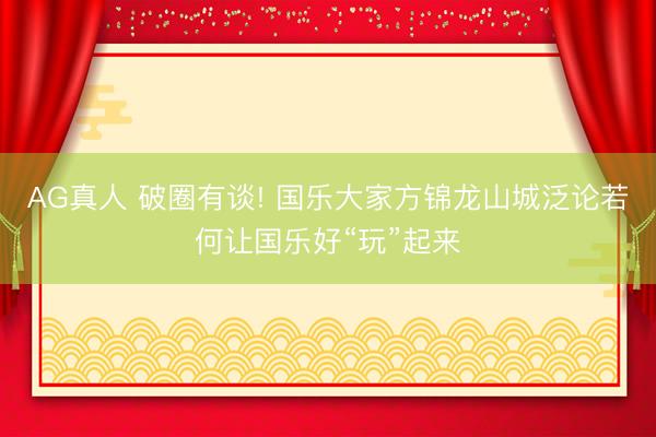 AG真人 破圈有谈! 国乐大家方锦龙山城泛论若何让国乐好“玩”起来