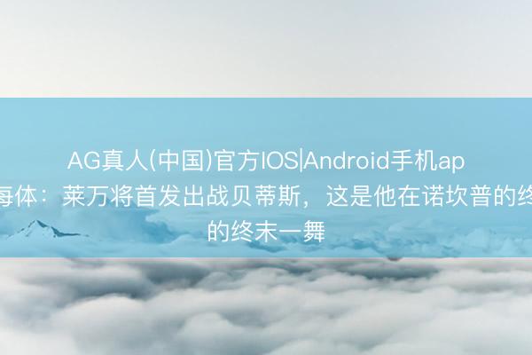 AG真人(中国)官方IOS|Android手机app下载 每体：莱万将首发出战贝蒂斯，这是他在诺坎普的终末一舞