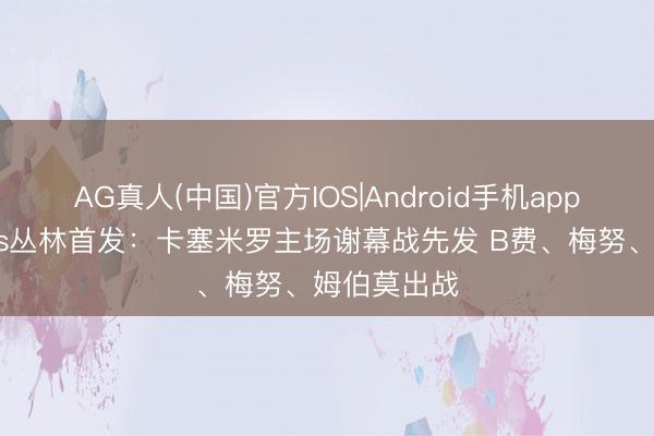 AG真人(中国)官方IOS|Android手机app下载 曼联vs丛林首发：卡塞米罗主场谢幕战先发 B费、梅努、姆伯莫出战