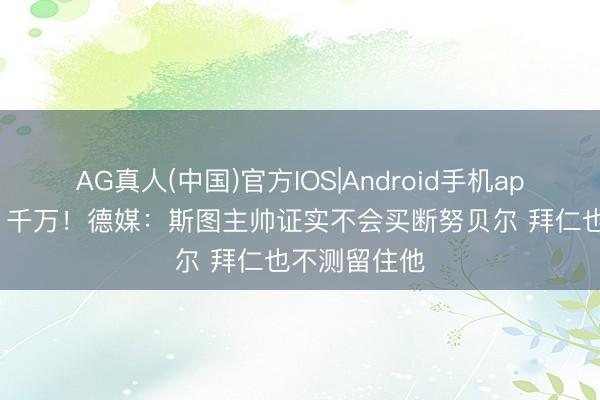 AG真人(中国)官方IOS|Android手机app下载 年薪1千万！德媒：斯图主帅证实不会买断努贝尔 拜仁也不测留住他