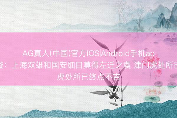 AG真人(中国)官方IOS|Android手机app下载 李璇：上海双雄和国安细目莫得左迁之虞 津门虎处所已终点不吉