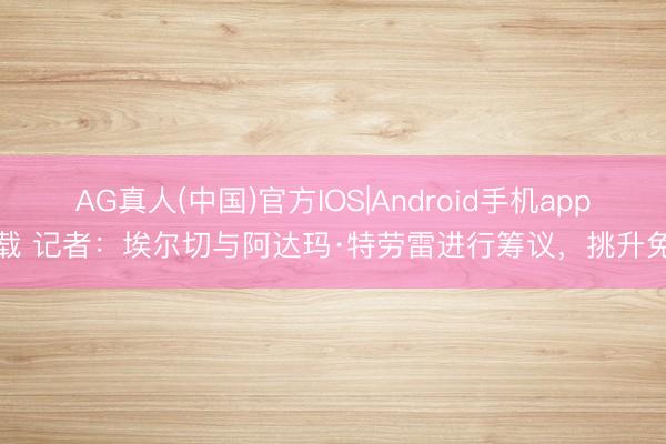 AG真人(中国)官方IOS|Android手机app下载 记者：埃尔切与阿达玛·特劳雷进行筹议，挑升免签
