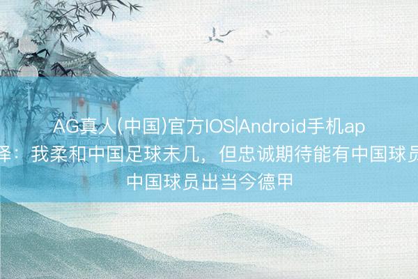 AG真人(中国)官方IOS|Android手机app下载 克洛泽：我柔和中国足球未几，但忠诚期待能有中国球员出当今德甲
