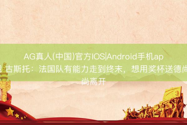 AG真人(中国)官方IOS|Android手机app下载 古斯托：法国队有能力走到终末，想用奖杯送德尚离开