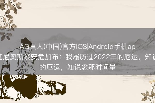 AG真人(中国)官方IOS|Android手机app下载 马尔基尼奥斯谈安危加布:我履历过2022年的厄运,知说念那时间量