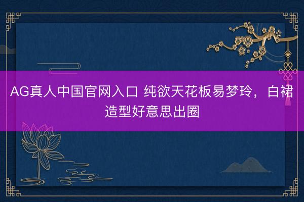 AG真人中国官网入口 纯欲天花板易梦玲,白裙造型好意思出圈