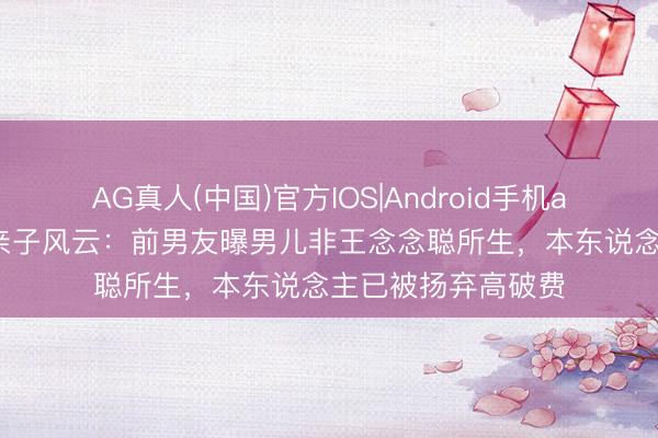 AG真人(中国)官方IOS|Android手机app下载 黄一鸣陷亲子风云：前男友曝男儿非王念念聪所生，本东说念主已被扬弃高破费