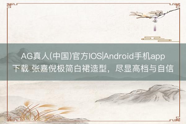 AG真人(中国)官方IOS|Android手机app下载 张嘉倪极简白裙造型，尽显高档与自信