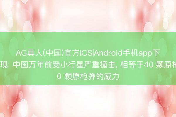 AG真人(中国)官方IOS|Android手机app下载 商讨发现: 中国万年前受小行星严重撞击， 相等于40 颗原枪弹的威力