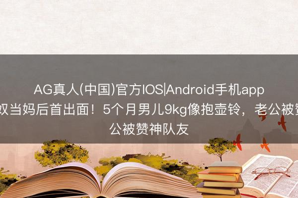 AG真人(中国)官方IOS|Android手机app下载 阿奴当妈后首出面！5个月男儿9kg像抱壶铃，老公被赞神队友