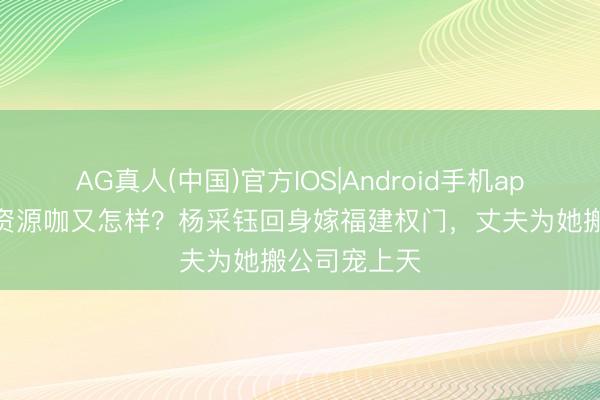 AG真人(中国)官方IOS|Android手机app下载 被骂资源咖又怎样？杨采钰回身嫁福建权门，丈夫为她搬公司宠上天