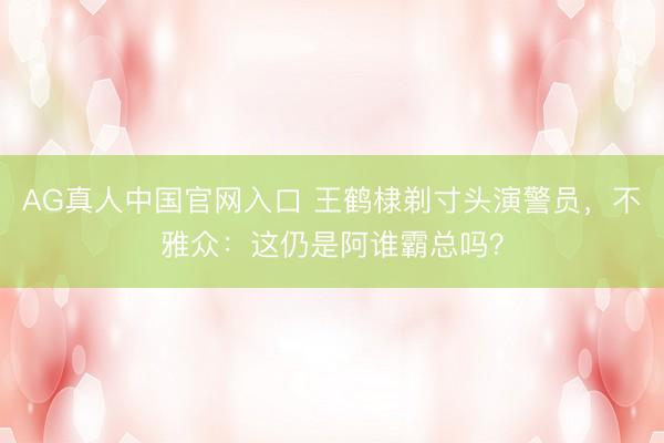 AG真人中国官网入口 王鹤棣剃寸头演警员，不雅众：这仍是阿谁霸总吗？
